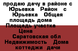 продаю дачу в районе с.Юрьевка › Район ­ с.Юрьевка › Общая площадь дома ­ 65 › Площадь участка ­ 12 › Цена ­ 700 000 - Саратовская обл. Недвижимость » Дома, коттеджи, дачи продажа   . Саратовская обл.